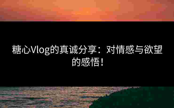 糖心Vlog的真诚分享：对情感与欲望的感悟！